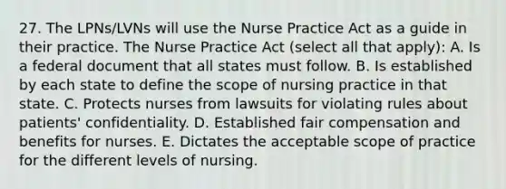 27. The LPNs/LVNs will use the Nurse Practice Act as a guide in their practice. The Nurse Practice Act (select all that apply): A. Is a federal document that all states must follow. B. Is established by each state to define the scope of nursing practice in that state. C. Protects nurses from lawsuits for violating rules about patients' confidentiality. D. Established fair compensation and benefits for nurses. E. Dictates the acceptable scope of practice for the different levels of nursing.