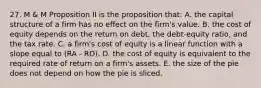 27. M & M Proposition II is the proposition that: A. the capital structure of a firm has no effect on the firm's value. B. the cost of equity depends on the return on debt, the debt-equity ratio, and the tax rate. C. a firm's cost of equity is a linear function with a slope equal to (RA - RD). D. the cost of equity is equivalent to the required rate of return on a firm's assets. E. the size of the pie does not depend on how the pie is sliced.