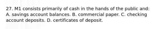 27. M1 consists primarily of cash in the hands of the public and: A. savings account balances. B. commercial paper. C. checking account deposits. D. certificates of deposit.