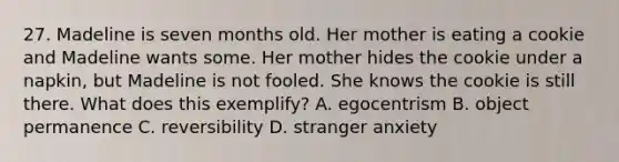 27. Madeline is seven months old. Her mother is eating a cookie and Madeline wants some. Her mother hides the cookie under a napkin, but Madeline is not fooled. She knows the cookie is still there. What does this exemplify? A. egocentrism B. object permanence C. reversibility D. stranger anxiety