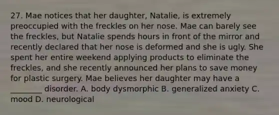 27. Mae notices that her daughter, Natalie, is extremely preoccupied with the freckles on her nose. Mae can barely see the freckles, but Natalie spends hours in front of the mirror and recently declared that her nose is deformed and she is ugly. She spent her entire weekend applying products to eliminate the freckles, and she recently announced her plans to save money for plastic surgery. Mae believes her daughter may have a ________ disorder. A. body dysmorphic B. generalized anxiety C. mood D. neurological