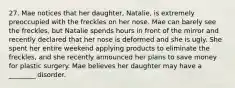 27. Mae notices that her daughter, Natalie, is extremely preoccupied with the freckles on her nose. Mae can barely see the freckles, but Natalie spends hours in front of the mirror and recently declared that her nose is deformed and she is ugly. She spent her entire weekend applying products to eliminate the freckles, and she recently announced her plans to save money for plastic surgery. Mae believes her daughter may have a ________ disorder.