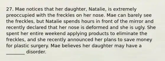 27. Mae notices that her daughter, Natalie, is extremely preoccupied with the freckles on her nose. Mae can barely see the freckles, but Natalie spends hours in front of the mirror and recently declared that her nose is deformed and she is ugly. She spent her entire weekend applying products to eliminate the freckles, and she recently announced her plans to save money for plastic surgery. Mae believes her daughter may have a ________ disorder.