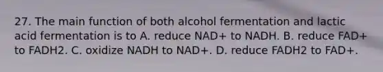 27. The main function of both alcohol fermentation and lactic acid fermentation is to A. reduce NAD+ to NADH. B. reduce FAD+ to FADH2. C. oxidize NADH to NAD+. D. reduce FADH2 to FAD+.