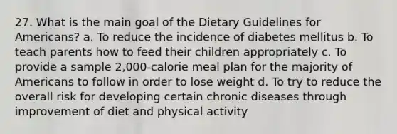 27. What is the main goal of the Dietary Guidelines for Americans? a. To reduce the incidence of diabetes mellitus b. To teach parents how to feed their children appropriately c. To provide a sample 2,000-calorie meal plan for the majority of Americans to follow in order to lose weight d. To try to reduce the overall risk for developing certain chronic diseases through improvement of diet and physical activity