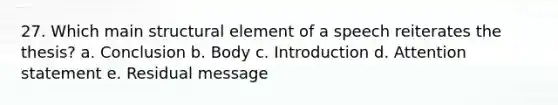 27. Which main structural element of a speech reiterates the thesis? a. Conclusion b. Body c. Introduction d. Attention statement e. Residual message