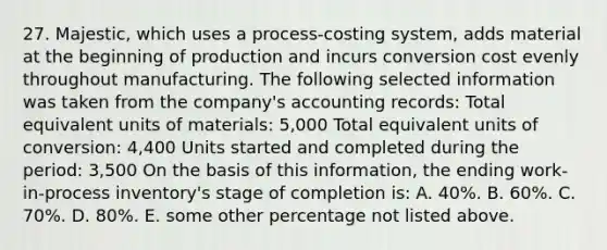 27. Majestic, which uses a process-costing system, adds material at the beginning of production and incurs conversion cost evenly throughout manufacturing. The following selected information was taken from the company's accounting records: Total equivalent units of materials: 5,000 Total equivalent units of conversion: 4,400 Units started and completed during the period: 3,500 On the basis of this information, the ending work-in-process inventory's stage of completion is: A. 40%. B. 60%. C. 70%. D. 80%. E. some other percentage not listed above.