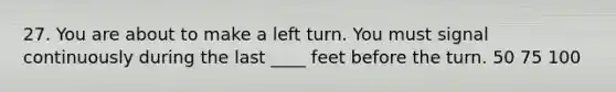 27. You are about to make a left turn. You must signal continuously during the last ____ feet before the turn. 50 75 100