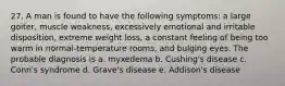 27. A man is found to have the following symptoms: a large goiter, muscle weakness, excessively emotional and irritable disposition, extreme weight loss, a constant feeling of being too warm in normal-temperature rooms, and bulging eyes. The probable diagnosis is a. myxedema b. Cushing's disease c. Conn's syndrome d. Grave's disease e. Addison's disease