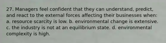 27. Managers feel confident that they can understand, predict, and react to the external forces affecting their businesses when: a. resource scarcity is low. b. environmental change is extensive. c. the industry is not at an equilibrium state. d. environmental complexity is high.