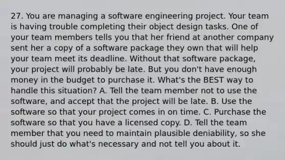 27. You are managing a software engineering project. Your team is having trouble completing their object design tasks. One of your team members tells you that her friend at another company sent her a copy of a software package they own that will help your team meet its deadline. Without that software package, your project will probably be late. But you don't have enough money in the budget to purchase it. What's the BEST way to handle this situation? A. Tell the team member not to use the software, and accept that the project will be late. B. Use the software so that your project comes in on time. C. Purchase the software so that you have a licensed copy. D. Tell the team member that you need to maintain plausible deniability, so she should just do what's necessary and not tell you about it.