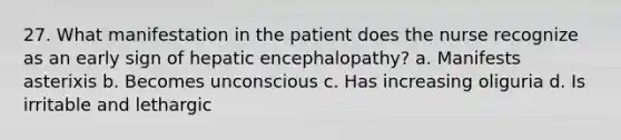 27. What manifestation in the patient does the nurse recognize as an early sign of hepatic encephalopathy? a. Manifests asterixis b. Becomes unconscious c. Has increasing oliguria d. Is irritable and lethargic