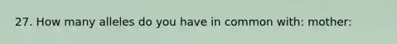 27. How many alleles do you have in common with: mother: