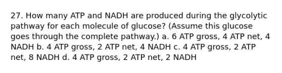 27. How many ATP and NADH are produced during the glycolytic pathway for each molecule of glucose? (Assume this glucose goes through the complete pathway.) a. 6 ATP gross, 4 ATP net, 4 NADH b. 4 ATP gross, 2 ATP net, 4 NADH c. 4 ATP gross, 2 ATP net, 8 NADH d. 4 ATP gross, 2 ATP net, 2 NADH