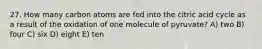 27. How many carbon atoms are fed into the citric acid cycle as a result of the oxidation of one molecule of pyruvate? A) two B) four C) six D) eight E) ten