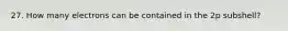 27. How many electrons can be contained in the 2p subshell?