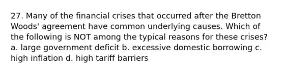 27. Many of the financial crises that occurred after the Bretton Woods' agreement have common underlying causes. Which of the following is NOT among the typical reasons for these crises? a. large government deficit b. excessive domestic borrowing c. high inflation d. high tariff barriers