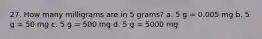 27. How many milligrams are in 5 grams? a. 5 g = 0.005 mg b. 5 g = 50 mg c. 5 g = 500 mg d. 5 g = 5000 mg