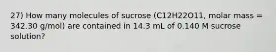 27) How many molecules of sucrose (C12H22O11, molar mass = 342.30 g/mol) are contained in 14.3 mL of 0.140 M sucrose solution?