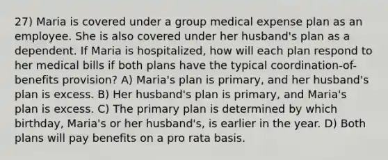 27) Maria is covered under a group medical expense plan as an employee. She is also covered under her husband's plan as a dependent. If Maria is hospitalized, how will each plan respond to her medical bills if both plans have the typical coordination-of-benefits provision? A) Maria's plan is primary, and her husband's plan is excess. B) Her husband's plan is primary, and Maria's plan is excess. C) The primary plan is determined by which birthday, Maria's or her husband's, is earlier in the year. D) Both plans will pay benefits on a pro rata basis.