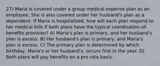 27) Maria is covered under a group medical expense plan as an employee. She is also covered under her husband's plan as a dependent. If Maria is hospitalized, how will each plan respond to her medical bills if both plans have the typical coordination-of-benefits provision? A) Maria's plan is primary, and her husband's plan is excess. B) Her husband's plan is primary, and Maria's plan is excess. C) The primary plan is determined by which birthday, Maria's or her husband's, occurs first in the year. D) Both plans will pay benefits on a pro rata basis.