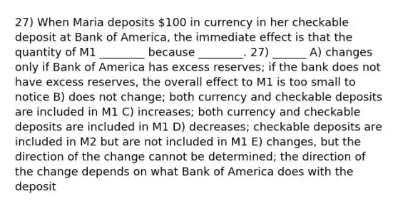 27) When Maria deposits 100 in currency in her checkable deposit at Bank of America, the immediate effect is that the quantity of M1 ________ because ________. 27) ______ A) changes only if Bank of America has excess reserves; if the bank does not have excess reserves, the overall effect to M1 is too small to notice B) does not change; both currency and checkable deposits are included in M1 C) increases; both currency and checkable deposits are included in M1 D) decreases; checkable deposits are included in M2 but are not included in M1 E) changes, but the direction of the change cannot be determined; the direction of the change depends on what Bank of America does with the deposit