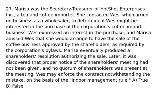 27. Marisa was the Secretary-Treasurer of HotShot Enterprises Inc., a tea and coffee importer. She contacted Wes, who carried on business as a wholesaler, to determine if Wes might be interested in the purchase of the corporation's coffee import business. Wes expressed an interest in the purchase, and Marisa advised Wes that she would arrange to have the sale of the coffee business approved by the shareholders, as required by the corporation's bylaws. Marisa eventually produced a shareholders' resolution authorizing the sale. Later, it was discovered that proper notice of the shareholders' meeting had not been given, and no quorum of shareholders was present at the meeting. Wes may enforce the contract notwithstanding the mistake, on the basis of the "indoor management rule." A) True B) False