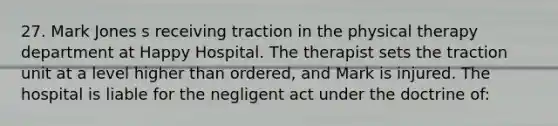 27. Mark Jones s receiving traction in the physical therapy department at Happy Hospital. The therapist sets the traction unit at a level higher than ordered, and Mark is injured. The hospital is liable for the negligent act under the doctrine of: