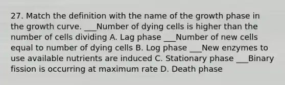 27. Match the definition with the name of the growth phase in the growth curve. ___Number of dying cells is higher than the number of cells dividing A. Lag phase ___Number of new cells equal to number of dying cells B. Log phase ___New enzymes to use available nutrients are induced C. Stationary phase ___Binary fission is occurring at maximum rate D. Death phase