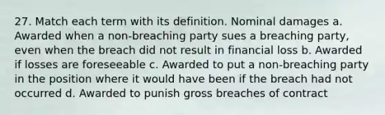 27. Match each term with its definition. Nominal damages a. Awarded when a non-breaching party sues a breaching party, even when the breach did not result in financial loss b. Awarded if losses are foreseeable c. Awarded to put a non-breaching party in the position where it would have been if the breach had not occurred d. Awarded to punish gross breaches of contract