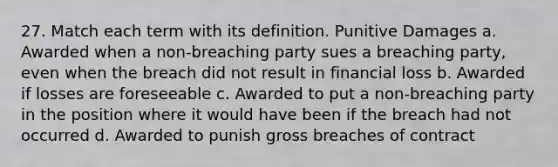 27. Match each term with its definition. Punitive Damages a. Awarded when a non-breaching party sues a breaching party, even when the breach did not result in financial loss b. Awarded if losses are foreseeable c. Awarded to put a non-breaching party in the position where it would have been if the breach had not occurred d. Awarded to punish gross breaches of contract