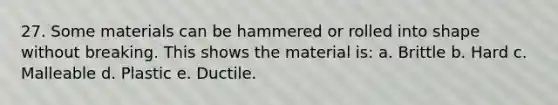 27. Some materials can be hammered or rolled into shape without breaking. This shows the material is: a. Brittle b. Hard c. Malleable d. Plastic e. Ductile.