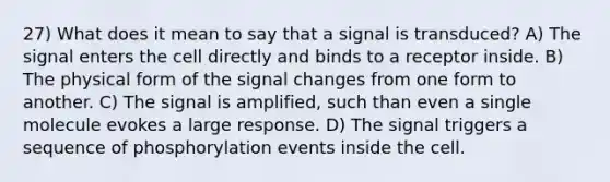 27) What does it mean to say that a signal is transduced? A) The signal enters the cell directly and binds to a receptor inside. B) The physical form of the signal changes from one form to another. C) The signal is amplified, such than even a single molecule evokes a large response. D) The signal triggers a sequence of phosphorylation events inside the cell.