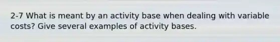 2-7 What is meant by an activity base when dealing with variable costs? Give several examples of activity bases.