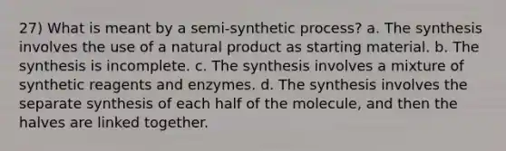 27) What is meant by a semi-synthetic process? a. The synthesis involves the use of a natural product as starting material. b. The synthesis is incomplete. c. The synthesis involves a mixture of synthetic reagents and enzymes. d. The synthesis involves the separate synthesis of each half of the molecule, and then the halves are linked together.