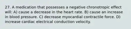 27. A medication that possesses a negative chronotropic effect will: A) cause a decrease in the heart rate. B) cause an increase in blood pressure. C) decrease myocardial contractile force. D) increase cardiac electrical conduction velocity.