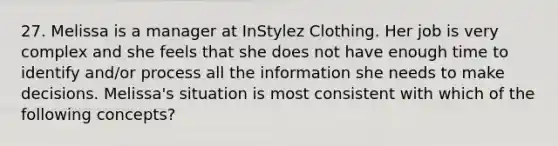 27. Melissa is a manager at InStylez Clothing. Her job is very complex and she feels that she does not have enough time to identify and/or process all the information she needs to make decisions. Melissa's situation is most consistent with which of the following concepts?