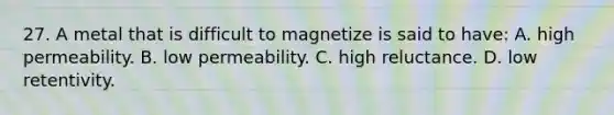 27. A metal that is difficult to magnetize is said to have: A. high permeability. B. low permeability. C. high reluctance. D. low retentivity.