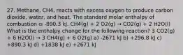 27. Methane, CH4, reacts with excess oxygen to produce carbon dioxide, water, and heat. The standard molar enthalpy of combustion is -890.3 kJ. CH4(g) + 2 O2(g) → CO2(g) + 2 H2O(l) What is the enthalpy change for the following reaction? 3 CO2(g) + 6 H2O(l) → 3 CH4(g) + 6 O2(g) a) -2671 kJ b) +296.8 kJ c) +890.3 kJ d) +1838 kJ e) +2671 kJ