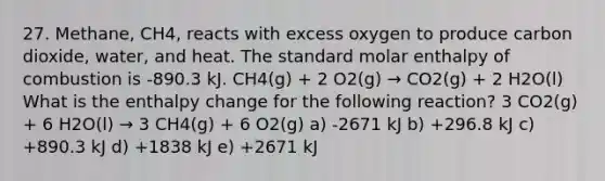 27. Methane, CH4, reacts with excess oxygen to produce carbon dioxide, water, and heat. The standard molar enthalpy of combustion is -890.3 kJ. CH4(g) + 2 O2(g) → CO2(g) + 2 H2O(l) What is the enthalpy change for the following reaction? 3 CO2(g) + 6 H2O(l) → 3 CH4(g) + 6 O2(g) a) -2671 kJ b) +296.8 kJ c) +890.3 kJ d) +1838 kJ e) +2671 kJ