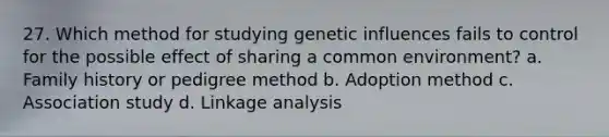 27. Which method for studying genetic influences fails to control for the possible effect of sharing a common environment? a. Family history or pedigree method b. Adoption method c. Association study d. Linkage analysis