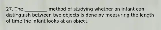 27. The __________ method of studying whether an infant can distinguish between two objects is done by measuring the length of time the infant looks at an object.