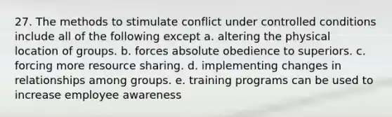 27. The methods to stimulate conflict under controlled conditions include all of the following except a. altering the physical location of groups. b. forces absolute obedience to superiors. c. forcing more resource sharing. d. implementing changes in relationships among groups. e. training programs can be used to increase employee awareness