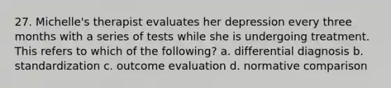 27. Michelle's therapist evaluates her depression every three months with a series of tests while she is undergoing treatment. This refers to which of the following? a. differential diagnosis b. standardization c. outcome evaluation d. normative comparison