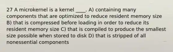 27 A microkernel is a kernel ____. A) containing many components that are optimized to reduce resident memory size B) that is compressed before loading in order to reduce its resident memory size C) that is compiled to produce the smallest size possible when stored to disk D) that is stripped of all nonessential components