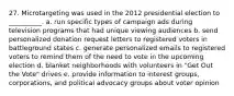 27. ​Microtargeting was used in the 2012 presidential election to __________. a. ​run specific types of campaign ads during television programs that had unique viewing audiences b. ​send personalized donation request letters to registered voters in battleground states c. ​generate personalized emails to registered voters to remind them of the need to vote in the upcoming election d. ​blanket neighborhoods with volunteers in "Get Out the Vote" drives e. ​provide information to interest groups, corporations, and political advocacy groups about voter opinion