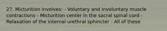 27. Micturition involves: - Voluntary and involuntary <a href='https://www.questionai.com/knowledge/k0LBwLeEer-muscle-contraction' class='anchor-knowledge'>muscle contraction</a>s - Micturition center in the sacral spinal cord - Relaxation of the internal urethral sphincter - All of these