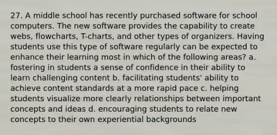 27. A middle school has recently purchased software for school computers. The new software provides the capability to create webs, flowcharts, T-charts, and other types of organizers. Having students use this type of software regularly can be expected to enhance their learning most in which of the following areas? a. fostering in students a sense of confidence in their ability to learn challenging content b. facilitating students' ability to achieve content standards at a more rapid pace c. helping students visualize more clearly relationships between important concepts and ideas d. encouraging students to relate new concepts to their own experiential backgrounds