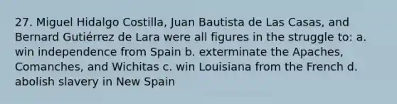 27. Miguel Hidalgo Costilla, Juan Bautista de Las Casas, and Bernard Gutiérrez de Lara were all figures in the struggle to: a. win independence from Spain b. exterminate the Apaches, Comanches, and Wichitas c. win Louisiana from the French d. abolish slavery in New Spain