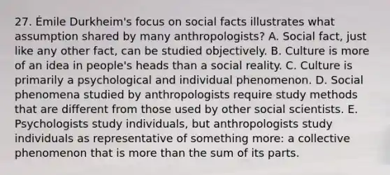 27. Émile Durkheim's focus on social facts illustrates what assumption shared by many anthropologists? A. Social fact, just like any other fact, can be studied objectively. B. Culture is more of an idea in people's heads than a social reality. C. Culture is primarily a psychological and individual phenomenon. D. Social phenomena studied by anthropologists require study methods that are different from those used by other social scientists. E. Psychologists study individuals, but anthropologists study individuals as representative of something more: a collective phenomenon that is more than the sum of its parts.